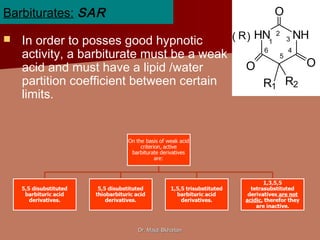 Dr. Majdi BkhaitanDr. Majdi Bkhaitan
HN NH
O
OO
R1 R2
R( ) 1
2
3
4
5
6
Barbiturates: SAR
 In order to posses good hypnotic
activity, a barbiturate must be a weak
acid and must have a lipid /water
partition coefficient between certain
limits.
 