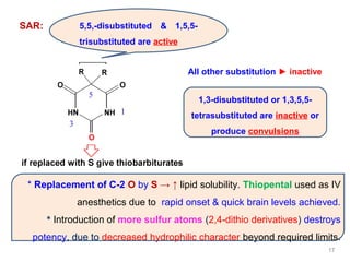 SAR: 5,5,-disubstituted & 1,5,5-
trisubstituted are active
1,3-disubstituted or 1,3,5,5-
tetrasubstituted are inactive or
produce convulsions
All other substitution ► inactive
* Replacement of C-2 O by S → ↑ lipid solubility. Thiopental used as IV
anesthetics due to rapid onset & quick brain levels achieved.
* Introduction of more sulfur atoms (2,4-dithio derivatives) destroys
potency, due to decreased hydrophilic character beyond required limits.
17
 