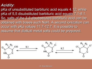 Dr. Majdi BkhaitanDr. Majdi Bkhaitan
HN N
O
O
R1 R2
OH
HN N
O
O
R1 R2
O
N N
O
R1 R2
O
-
O
-
-
K1
K2
AcidityAcidity::
pKa of unsubstituted barbituric acid equals 4.12, whilepKa of unsubstituted barbituric acid equals 4.12, while
pKa of 5,5 disubstituted barbituric acid equals 7.1-8.1.pKa of 5,5 disubstituted barbituric acid equals 7.1-8.1.
So, salts of the 5,5 disubstituted barbituric acid can beSo, salts of the 5,5 disubstituted barbituric acid can be
obtained with bases such NaH. A second ionization canobtained with bases such NaH. A second ionization can
occur with pKa values 11.7-12.7. It is possible tooccur with pKa values 11.7-12.7. It is possible to
assume that dialkali metal salts could be prepared.assume that dialkali metal salts could be prepared.
 