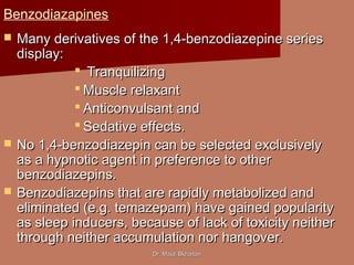 Dr. Majdi BkhaitanDr. Majdi Bkhaitan
Benzodiazapines
 Many derivatives of the 1,4-benzodiazepine seriesMany derivatives of the 1,4-benzodiazepine series
display:display:
 TranquilizingTranquilizing
 Muscle relaxantMuscle relaxant
 Anticonvulsant andAnticonvulsant and
 Sedative effects.Sedative effects.
 No 1,4-benzodiazepin can be selected exclusivelyNo 1,4-benzodiazepin can be selected exclusively
as a hypnotic agent in preference to otheras a hypnotic agent in preference to other
benzodiazepins.benzodiazepins.
 Benzodiazepins that are rapidly metabolized andBenzodiazepins that are rapidly metabolized and
eliminated (e.g. temazepam) have gained popularityeliminated (e.g. temazepam) have gained popularity
as sleep inducers, because of lack of toxicity neitheras sleep inducers, because of lack of toxicity neither
through neither accumulation nor hangover.through neither accumulation nor hangover.
 