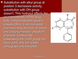 Dr. Majdi BkhaitanDr. Majdi Bkhaitan
 Substitution with alkyl group atSubstitution with alkyl group at
position 3 decreases activity,position 3 decreases activity,
substitution with OH groupsubstitution with OH group
doesn’t. This hydroxyl affects thedoesn’t. This hydroxyl affects the
pharmacokinetic of the drug,pharmacokinetic of the drug,
truly, compounds that doesn’ttruly, compounds that doesn’t
posses OH in 3 are non-polar,posses OH in 3 are non-polar,
and have long duration of action,and have long duration of action,
and undergo hepatic oxidation,and undergo hepatic oxidation,
whereas, compoundswhereas, compounds
possessing the 3-OH group arepossessing the 3-OH group are
more polar and are readilymore polar and are readily
conjugated and excreted.conjugated and excreted.
N
N
O
X
R
1 2
3
45
6
7
8
9
 