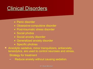 Dr. Majdi BkhaitanDr. Majdi Bkhaitan
Clinical DisordersClinical Disorders
• Panic disorder
• Obsessive-compulsive disorder
• Post-traumatic stress disorder
• Social phobia
• Social anxiety disorder
• Generalized anxiety disorder
• Specific phobias
 Anxiolytic sedative, minor tranquilizers, antianxiety,
tensiolytics, are used to control neuroses and stress.
Strategy for treatment
– Reduce anxiety without causing sedation.
 