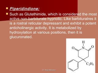 Dr. Majdi BkhaitanDr. Majdi Bkhaitan
 Piperidindione:
 Such as Glutethimide, which is considered the most
active non-barbiturate hypnotic. Like barbituratres it
is a rostral reticular depressant and exhibit a potent
anticholinergic activity. It is metabolized by
hydroxylation at various positions, then it is
glucuronated.
N OO
C2H5
H
 