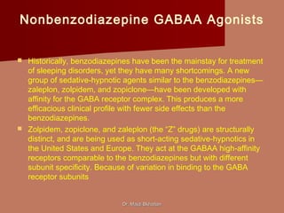 Nonbenzodiazepine GABAA Agonists
 Historically, benzodiazepines have been the mainstay for treatment
of sleeping disorders, yet they have many shortcomings. A new
group of sedative-hypnotic agents similar to the benzodiazepines—
zaleplon, zolpidem, and zopiclone—have been developed with
affinity for the GABA receptor complex. This produces a more
efficacious clinical profile with fewer side effects than the
benzodiazepines.
 Zolpidem, zopiclone, and zaleplon (the “Z” drugs) are structurally
distinct, and are being used as short-acting sedative-hypnotics in
the United States and Europe. They act at the GABAA high-affinity
receptors comparable to the benzodiazepines but with different
subunit specificity. Because of variation in binding to the GABA
receptor subunits
Dr. Majdi BkhaitanDr. Majdi Bkhaitan
 