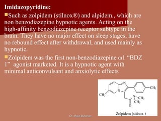 Dr. Majdi BkhaitanDr. Majdi Bkhaitan
Imidazopyridine:
Such as zolpidem (stilnox®) and alpidem., which are
non benzodiazepine hypnotic agents. Acting on the
high-affinity benzodiazepine receptor subtype in the
brain. They have no major effect on sleep stages, have
no rebound effect after withdrawal, and used mainly as
hypnotic.
Zolpidem was the first non-benzodiazepine ω1 “BDZ
1” agonist marketed. It is a hypnotic agent with
minimal anticonvulsant and anxiolytic effects
N
N
O
CH3
CH3
CH3
N CH3
Zolpidem (stilnox )
 