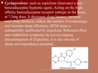 Dr. Majdi BkhaitanDr. Majdi Bkhaitan
 Cyclopyrolone: such as zopiclone (Imovane) a non
benzodiazepine hypnotic agent, Acting on the high-
affinity benzodiazepine receptor subtype in the brain,
at 7.5mg dose. It decreases sleep latency, increase
total sleep duration, reduce the number of awakenings
and increase sleep efficiency, REM sleep is
substantially unaffected by zopiclone. Rebound effect
and withdrawal symptoms do not accompany
discontinuation of Zopiclone, it is also devoid of
abuse and dependence potential.
N
N
N
O
N
O C
O
N N CH3
Cl
Zopiclone (Imovane)
 