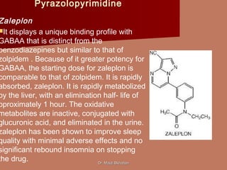 Pyrazolopyrimidine
Zaleplon
It displays a unique binding profile with
GABAA that is distinct from the
benzodiazepines but similar to that of
zolpidem . Because of it greater potency for
GABAA, the starting dose for zaleplon is
comparable to that of zolpidem. It is rapidly
absorbed, zaleplon. It is rapidly metabolized
by the liver, with an elimination half- life of
pproximately 1 hour. The oxidative
metabolites are inactive, conjugated with
glucuronic acid, and eliminated in the urine.
zaleplon has been shown to improve sleep
quality with minimal adverse effects and no
significant rebound insomnia on stopping
the drug. Dr. Majdi BkhaitanDr. Majdi Bkhaitan
 