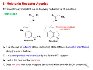 8- Melatonin Receptor Agonist
 It is effective in initiating sleep (shortening sleep latency) but not in maintaining
sleep (has short half-life).
 It is a very potent & very selective ligand for the MT1 receptor
 used in the treatment of insomnia.
 Does not bind with other receptors associated with sleep (GABAA
or dopamine).
MT receptor play important role in discovery and approval of ramelteon.
Ramelteon
52
 