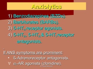 Dr. Majdi BkhaitanDr. Majdi Bkhaitan
AnxiolyticsAnxiolytics
1)1) Benzodiazepines (BZDs).Benzodiazepines (BZDs).
2)2) Barbiturates (BARBs).Barbiturates (BARBs).
3)3) 5-HT5-HT1A1A receptor agonists.receptor agonists.
4)4) 5-HT5-HT2A2A, 5-HT, 5-HT2C2C & 5-HT& 5-HT33 receptorreceptor
antagonists.antagonists.
If ANS symptoms are prominentIf ANS symptoms are prominent::
• ß-Adrenoreceptor antagonists.ß-Adrenoreceptor antagonists.
∀ αα22-AR agonists (clonidine).-AR agonists (clonidine).
 