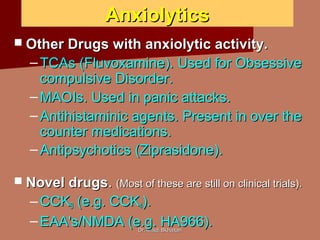 Dr. Majdi BkhaitanDr. Majdi Bkhaitan
AnxiolyticsAnxiolytics
 Other Drugs with anxiolytic activity.Other Drugs with anxiolytic activity.
– TCAs (Fluvoxamine). Used for ObsessiveTCAs (Fluvoxamine). Used for Obsessive
compulsive Disorder.compulsive Disorder.
– MAOIs. Used in panic attacks.MAOIs. Used in panic attacks.
– Antihistaminic agents. Present in over theAntihistaminic agents. Present in over the
counter medications.counter medications.
– Antipsychotics (Ziprasidone).Antipsychotics (Ziprasidone).
 Novel drugsNovel drugs.. (Most of these are still on clinical trials).(Most of these are still on clinical trials).
– CCKCCKBB (e.g. CCK(e.g. CCK44).).
– EAA's/NMDA (e.g. HA966).EAA's/NMDA (e.g. HA966).
 