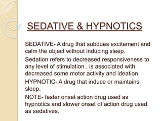 SEDATIVE & HYPNOTICS
SEDATIVE- A drug that subdues excitement and
calm the object without inducing sleep.
Sedation refers to decreased responsiveness to
any level of stimulation , is associated with
decreased some motor activity and ideation.
HYPNOTIC- A drug that induce or maintains
sleep.
NOTE- faster onset action drug used as
hypnotics and slower onset of action drug used
as sedatives.
 