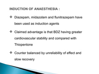 INDUCTION OF ANAESTHESIA :
 Diazepam, midazolam and flunitrazepam have
been used as induction agents
 Claimed advantage is that BDZ having greater
cardiovascular stability and compared with
Thiopentone
 Counter balanced by unreliability of effect and
slow recovery
 