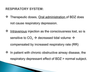 RESPIRATORY SYSTEM:
 Therapeutic doses, Oral administration of BDZ does
not cause respiratory depression.
 Intravenous injection as the consciousness lost, so is
sensitive to CO2  decreased tidal volume 
compensated by increased respiratory rate (RR)
 In patient with chronic obstructive airway disease, the
respiratory depressant effect of BDZ > normal subject.
 