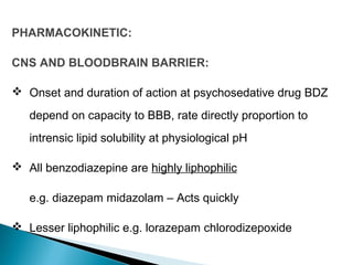 PHARMACOKINETIC:
CNS AND BLOODBRAIN BARRIER:
 Onset and duration of action at psychosedative drug BDZ
depend on capacity to BBB, rate directly proportion to
intrensic lipid solubility at physiological pH
 All benzodiazepine are highly liphophilic
e.g. diazepam midazolam – Acts quickly
 Lesser liphophilic e.g. lorazepam chlorodizepoxide
 