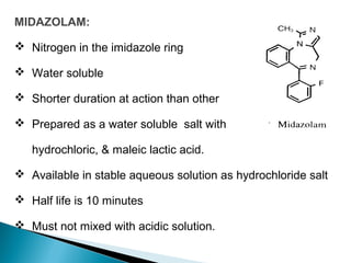 MIDAZOLAM:
 Nitrogen in the imidazole ring
 Water soluble
 Shorter duration at action than other
 Prepared as a water soluble salt with
hydrochloric, & maleic lactic acid.
 Available in stable aqueous solution as hydrochloride salt
 Half life is 10 minutes
 Must not mixed with acidic solution.
 
