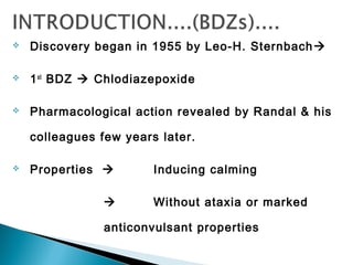  Discovery began in 1955 by Leo-H. Sternbach
 1st
BDZ  Chlodiazepoxide
 Pharmacological action revealed by Randal & his
colleagues few years later.
 Properties  Inducing calming
 Without ataxia or marked
anticonvulsant properties
 