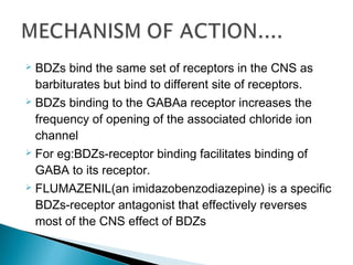  BDZs bind the same set of receptors in the CNS as
barbiturates but bind to different site of receptors.
 BDZs binding to the GABAa receptor increases the
frequency of opening of the associated chloride ion
channel
 For eg:BDZs-receptor binding facilitates binding of
GABA to its receptor.
 FLUMAZENIL(an imidazobenzodiazepine) is a specific
BDZs-receptor antagonist that effectively reverses
most of the CNS effect of BDZs
 