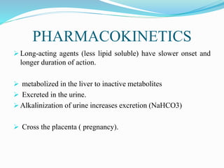 PHARMACOKINETICS
 Long-acting agents (less lipid soluble) have slower onset and
longer duration of action.
 metabolized in the liver to inactive metabolites
 Excreted in the urine.
 Alkalinization of urine increases excretion (NaHCO3)
 Cross the placenta ( pregnancy).
 