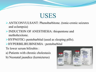 USES
 ANTICONVULSANT: Phenobarbitone. (tonic-cronic seizures
and eclampsia)
 INDUCTION OF ANESTHESIA: thiopentone and
methohexitone.
HYPNOTIC: pentobarbital (used as sleeping pills).
HYPERBILIRUBINEMIA : pentobarbital
To lower serum bilirubin :
a) Patients with chronic cholestasis
b) Neonatal jaundice (kernicterus)
 