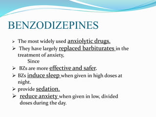 BENZODIZEPINES
 The most widely used anxiolytic drugs.
 They have largely replaced barbiturates in the
treatment of anxiety,
Since
 BZs are more effective and safer.
 BZs induce sleep when given in high doses at
night.
 provide sedation.
 reduce anxiety when given in low, divided
doses during the day.
 