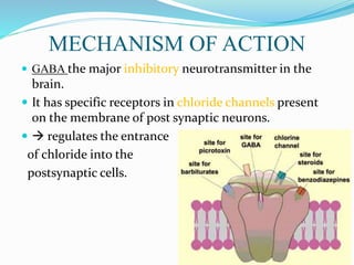 MECHANISM OF ACTION
 GABA the major inhibitory neurotransmitter in the
brain.
 It has specific receptors in chloride channels present
on the membrane of post synaptic neurons.
  regulates the entrance
of chloride into the
postsynaptic cells.
 