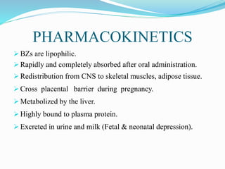 PHARMACOKINETICS
 BZs are lipophilic.
 Rapidly and completely absorbed after oral administration.
 Redistribution from CNS to skeletal muscles, adipose tissue.
 Cross placental barrier during pregnancy.
 Metabolized by the liver.
 Highly bound to plasma protein.
 Excreted in urine and milk (Fetal & neonatal depression).
 