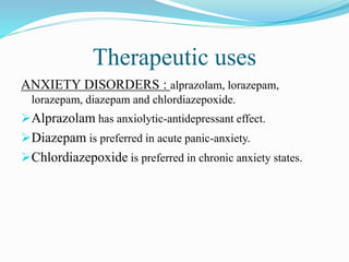 Therapeutic uses
ANXIETY DISORDERS : alprazolam, lorazepam,
lorazepam, diazepam and chlordiazepoxide.
Alprazolam has anxiolytic-antidepressant effect.
Diazepam is preferred in acute panic-anxiety.
Chlordiazepoxide is preferred in chronic anxiety states.
 