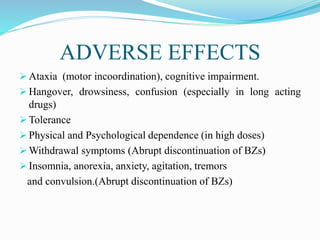 ADVERSE EFFECTS
 Ataxia (motor incoordination), cognitive impairment.
 Hangover, drowsiness, confusion (especially in long acting
drugs)
 Tolerance
 Physical and Psychological dependence (in high doses)
 Withdrawal symptoms (Abrupt discontinuation of BZs)
 Insomnia, anorexia, anxiety, agitation, tremors
and convulsion.(Abrupt discontinuation of BZs)
 