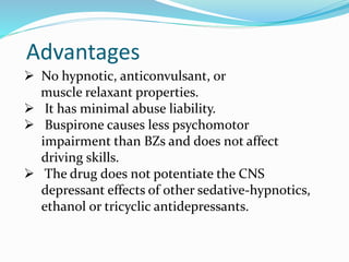 Advantages
 No hypnotic, anticonvulsant, or
muscle relaxant properties.
 It has minimal abuse liability.
 Buspirone causes less psychomotor
impairment than BZs and does not affect
driving skills.
 The drug does not potentiate the CNS
depressant effects of other sedative-hypnotics,
ethanol or tricyclic antidepressants.
 