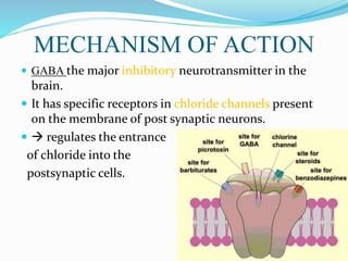 MECHANISM OF ACTION
 GABA the major inhibitory neurotransmitter in the
brain.
 It has specific receptors in chloride channels present
on the membrane of post synaptic neurons.
  regulates the entrance
of chloride into the
postsynaptic cells.
 