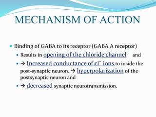 MECHANISM OF ACTION
 Binding of GABA to its receptor (GABA A receptor)
 Results in opening of the chloride channel and
  Increased conductance of cl¯ ions to inside the
post-synaptic neuron.  hyperpolarization of the
postsynaptic neuron and
  decreased synaptic neurotransmission.
 