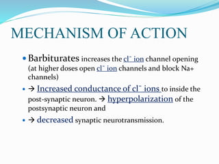 MECHANISM OF ACTION
 Barbiturates increases the cl¯ ion channel opening
(at higher doses open cl¯ ion channels and block Na+
channels)
  Increased conductance of cl¯ ions to inside the
post-synaptic neuron.  hyperpolarization of the
postsynaptic neuron and
  decreased synaptic neurotransmission.
 