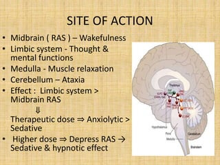 SITE OF ACTION
• Midbrain ( RAS ) – Wakefulness
• Limbic system - Thought &
mental functions
• Medulla - Muscle relaxation
• Cerebellum – Ataxia
• Effect : Limbic system >
Midbrain RAS
⇓
Therapeutic dose ⇒ Anxiolytic >
Sedative
• Higher dose ⇒ Depress RAS →
Sedative & hypnotic effect
 