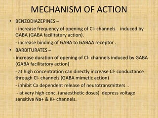 MECHANISM OF ACTION
• BENZODIAZEPINES –
- increase frequency of opening of Cl- channels induced by
GABA (GABA facilitatory action).
- increase binding of GABA to GABAA receptor .
• BARBITURATES –
- increase duration of opening of Cl- channels induced by GABA
(GABA facilitatory action)
- at high concentration can directly increase Cl- conductance
through Cl- channels (GABA mimetic action)
- inhibit Ca dependent release of neurotransmitters .
- at very high conc. (anaesthetic doses) depress voltage
sensitive Na+ & K+ channels.
 