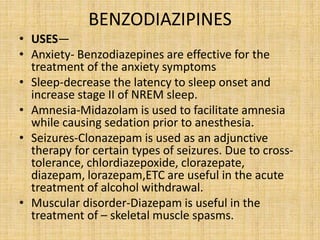 BENZODIAZIPINES
• USES—
• Anxiety- Benzodiazepines are effective for the
treatment of the anxiety symptoms
• Sleep-decrease the latency to sleep onset and
increase stage II of NREM sleep.
• Amnesia-Midazolam is used to facilitate amnesia
while causing sedation prior to anesthesia.
• Seizures-Clonazepam is used as an adjunctive
therapy for certain types of seizures. Due to cross-
tolerance, chlordiazepoxide, clorazepate,
diazepam, lorazepam,ETC are useful in the acute
treatment of alcohol withdrawal.
• Muscular disorder-Diazepam is useful in the
treatment of – skeletal muscle spasms.
 