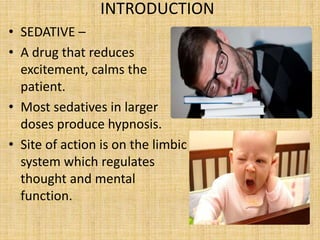 INTRODUCTION
• SEDATIVE –
• A drug that reduces
excitement, calms the
patient.
• Most sedatives in larger
doses produce hypnosis.
• Site of action is on the limbic
system which regulates
thought and mental
function.
 