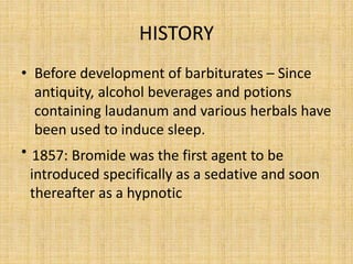 HISTORY
• Before development of barbiturates – Since
antiquity, alcohol beverages and potions
containing laudanum and various herbals have
been used to induce sleep.
• 1857: Bromide was the first agent to be
introduced specifically as a sedative and soon
thereafter as a hypnotic
 
