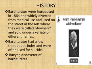 HISTORY
Barbiturates were introduced
in 1864 and widely diverted
from medical use and used on
the street in the 60s where
they were called “downers”
and sold under a variety of
different names.
Barbiturates had a low
therapeutic index and were
often used for suicide.
 Baeyer, discoverer of
barbiturates
 