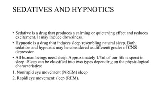 SEDATIVES AND HYPNOTICS
• Sedative is a drug that produces a calming or quietening effect and reduces
excitement. It may induce drowsiness.
• Hypnotic is a drug that induces sleep resembling natural sleep. Both
sedation and hypnosis may be considered as different grades of CNS
depression.
• All human beings need sleep. Approximately 1/3rd of our life is spent in
sleep. Sleep can be classified into two types depending on the physiological
characteristics:
1. Nonrapid eye movement (NREM) sleep
2. Rapid eye movement sleep (REM).
 