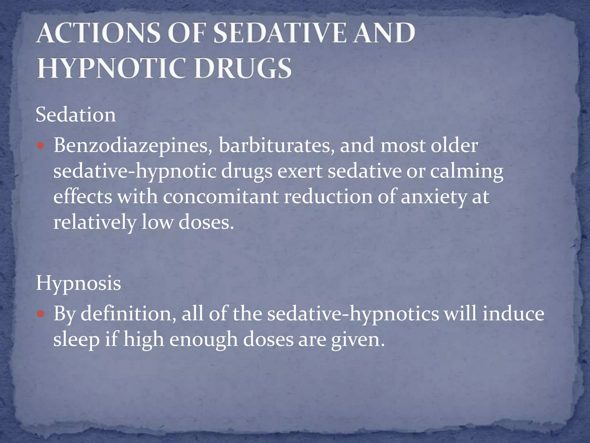 Sedation
Benzodiazepines, barbiturates, and most older
sedative-hypnotic drugs exert sedative or calming
effects with concomitant reduction of anxiety at
relatively low doses.
Hypnosis
By definition, all of the sedative-hypnotics will induce
sleep if high enough doses are given.
