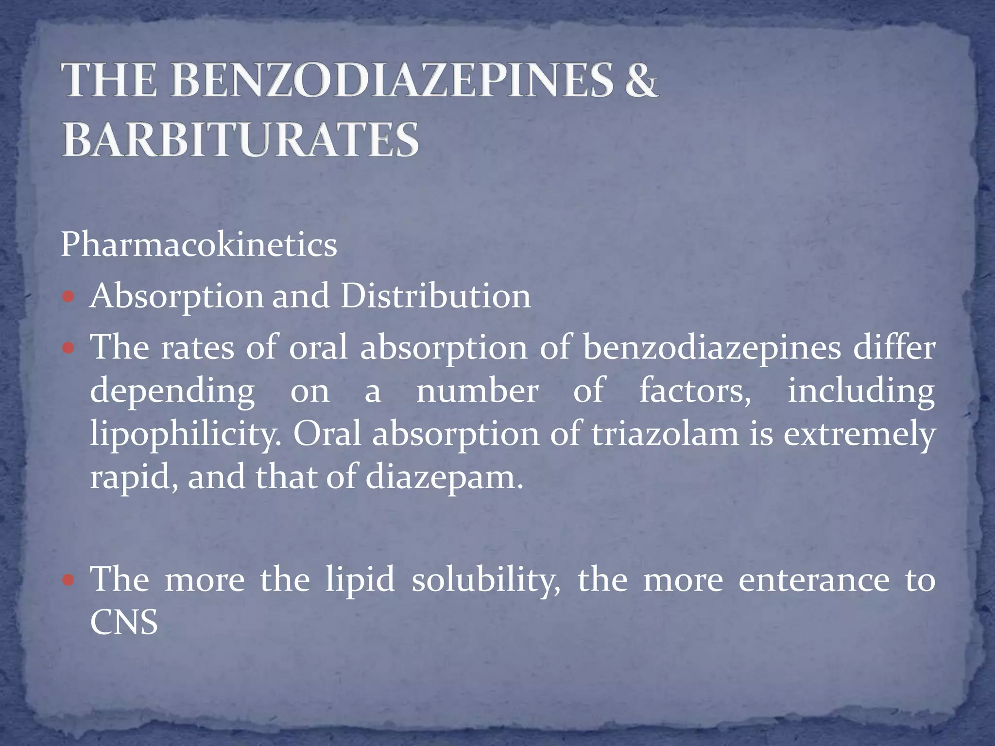 Pharmacokinetics
Absorption and Distribution
The rates of oral absorption of benzodiazepines differ
depending on a number of factors, including
lipophilicity. Oral absorption of triazolam is extremely
rapid, and that of diazepam.
The more the lipid solubility, the more enterance to
CNS