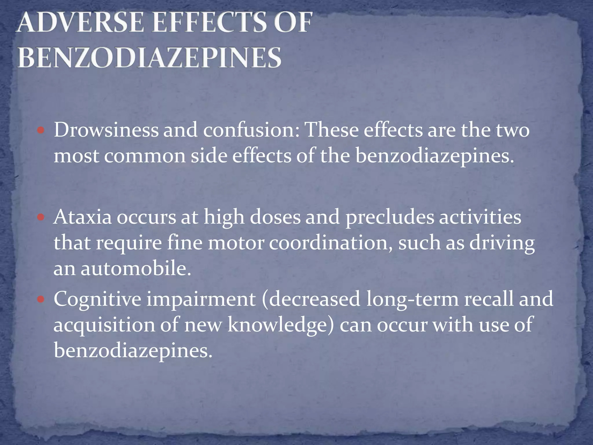  Drowsiness and confusion: These effects are the two
most common side effects of the benzodiazepines.
Ataxia occurs at high doses and precludes activities
that require fine motor coordination, such as driving
an automobile.
Cognitive impairment (decreased long-term recall and
acquisition of new knowledge) can occur with use of
benzodiazepines.