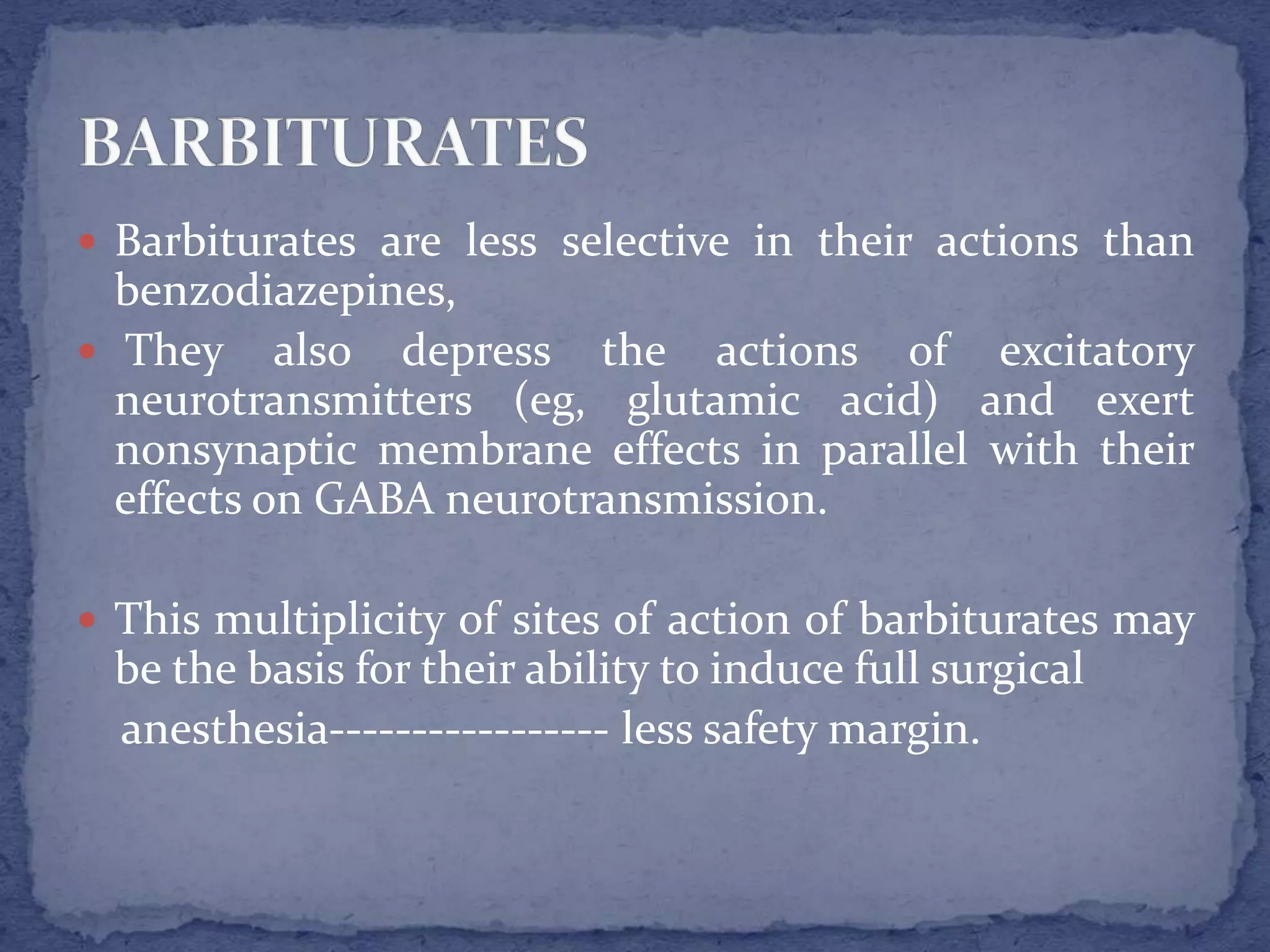  Barbiturates are less selective in their actions than
benzodiazepines,
They also depress the actions of excitatory
neurotransmitters (eg, glutamic acid) and exert
nonsynaptic membrane effects in parallel with their
effects on GABA neurotransmission.
This multiplicity of sites of action of barbiturates may
be the basis for their ability to induce full surgical
anesthesia----------------- less safety margin.
