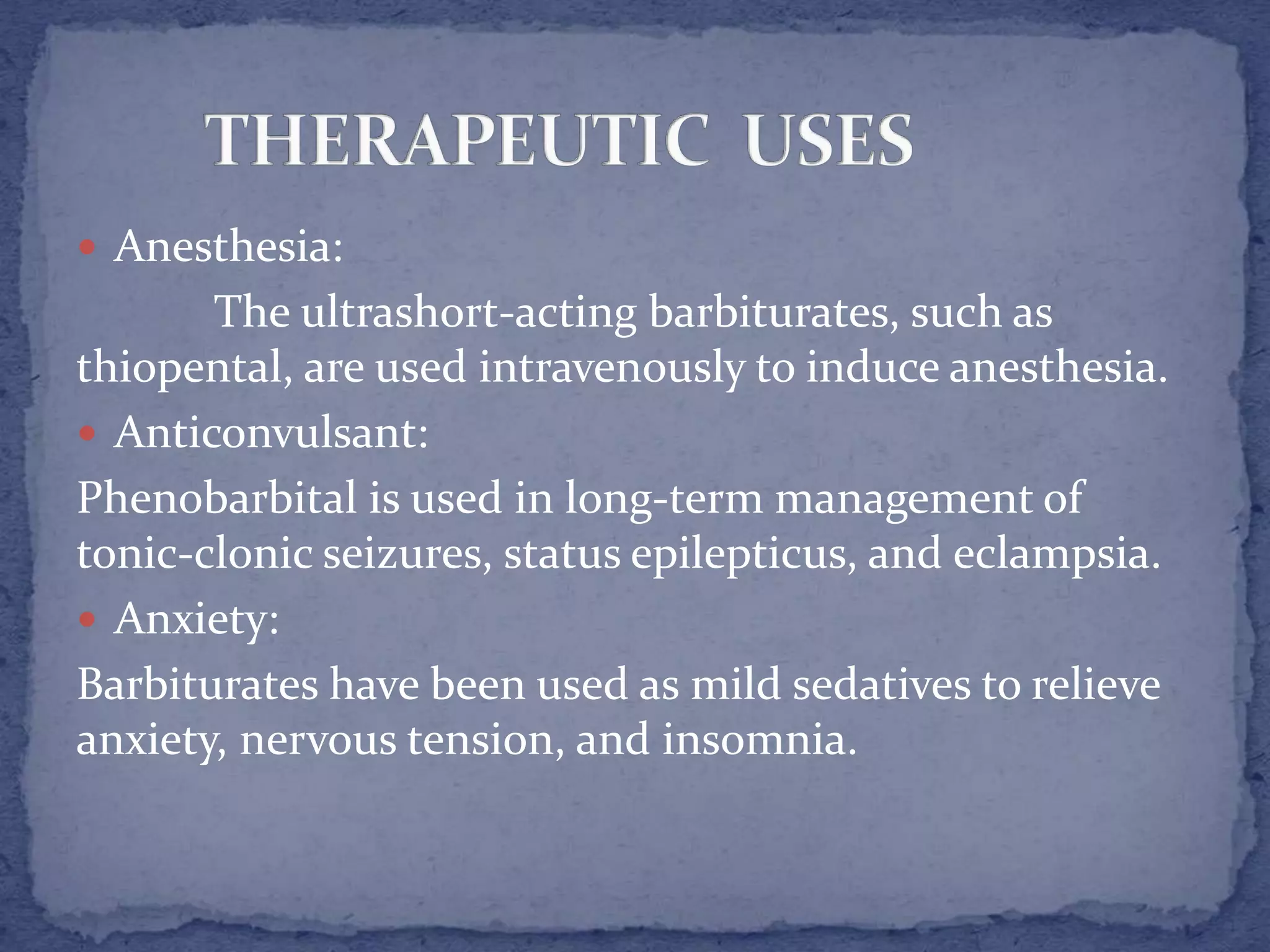  Anesthesia:
The ultrashort-acting barbiturates, such as
thiopental, are used intravenously to induce anesthesia.
Anticonvulsant:
Phenobarbital is used in long-term management of
tonic-clonic seizures, status epilepticus, and eclampsia.
Anxiety:
Barbiturates have been used as mild sedatives to relieve
anxiety, nervous tension, and insomnia.