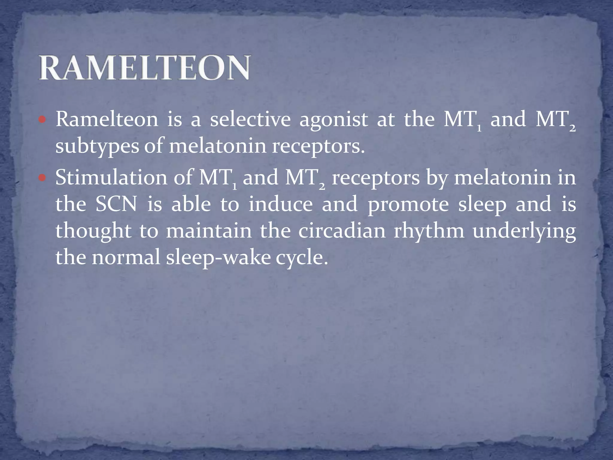  Ramelteon is a selective agonist at the MT1 and MT2
subtypes of melatonin receptors.
Stimulation of MT1 and MT2 receptors by melatonin in
the SCN is able to induce and promote sleep and is
thought to maintain the circadian rhythm underlying
the normal sleep-wake cycle.