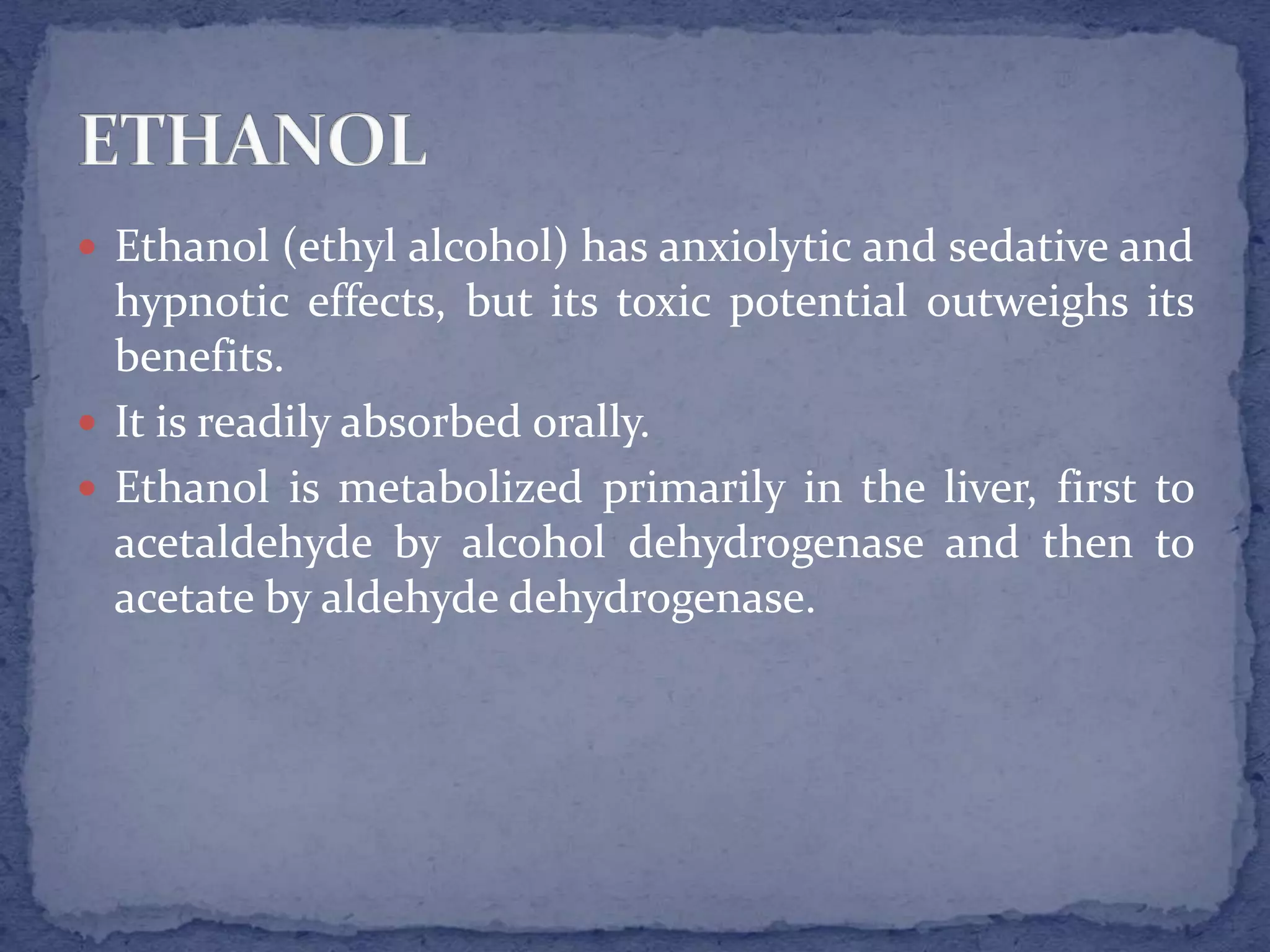 Ethanol (ethyl alcohol) has anxiolytic and sedative and
hypnotic effects, but its toxic potential outweighs its
benefits.
It is readily absorbed orally.
Ethanol is metabolized primarily in the liver, first to
acetaldehyde by alcohol dehydrogenase and then to
acetate by aldehyde dehydrogenase.