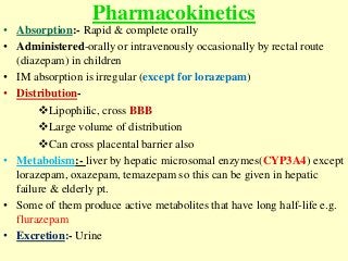 Pharmacokinetics
• Absorption:- Rapid & complete orally
• Administered-orally or intravenously occasionally by rectal route
(diazepam) in children
• IM absorption is irregular (except for lorazepam)
• Distribution-
Lipophilic, cross BBB
Large volume of distribution
Can cross placental barrier also
• Metabolism:- liver by hepatic microsomal enzymes(CYP3A4) except
lorazepam, oxazepam, temazepam so this can be given in hepatic
failure & elderly pt.
• Some of them produce active metabolites that have long half-life e.g.
flurazepam
• Excretion:- Urine
 