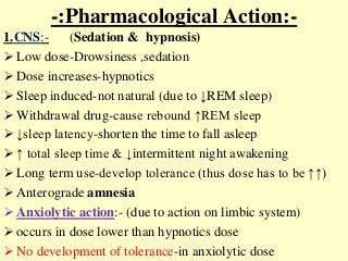-:Pharmacological Action:-
1.CNS:- (Sedation & hypnosis)
 Low dose-Drowsiness ,sedation
 Dose increases-hypnotics
 Sleep induced-not natural (due to ↓REM sleep)
 Withdrawal drug-cause rebound ↑REM sleep
 ↓sleep latency-shorten the time to fall asleep
 ↑ total sleep time & ↓intermittent night awakening
 Long term use-develop tolerance (thus dose has to be ↑↑)
 Anterograde amnesia
 Anxiolytic action:- (due to action on limbic system)
 occurs in dose lower than hypnotics dose
 No development of tolerance-in anxiolytic dose
 