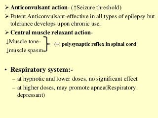  Anticonvulsant action- (↑Seizure threshold)
 Potent Anticonvulsant-effective in all types of epilepsy but
tolerance develops upon chronic use.
 Central muscle relaxant action-
↓Muscle tone-
↓muscle spasm-
• Respiratory system:-
– at hypnotic and lower doses, no significant effect
– at higher doses, may promote apnea(Respiratory
depressant)
( ) polysynaptic reflex in spinal cord
 