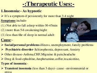 -:Therapeutic Uses:-
1.Insomnia:- As hypnotic
 It’s a symptom-if persistently for more than 3-4 night
Symptoms include-
(1.) Not able to fall asleep within-30-45min
(2.) more than 5-6 awakening/night
(3.) less than 6hr of sleep in normal adult
Cause:-
 Social/personal problems-illiness, unemployment, family problems
 Psychiatric disorder-Schizophrenia, depressant, Anxiety
 Other disease-Asthma,CHF,Migraine & pain,headache
 Drug & food-ephedrine,Amphetamine,coffee,tea,nicotine,
Types of insomnia:-
 Transient insomnia (less than 3 days)- cause –environmental or
 